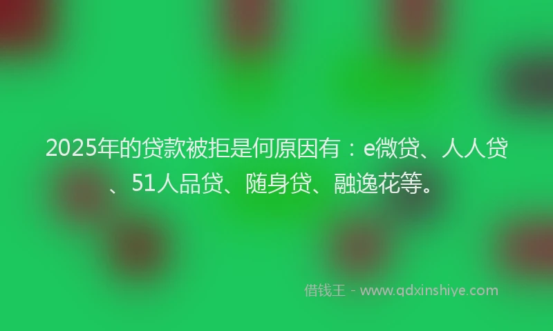 2025年的贷款被拒是何原因有：e微贷、人人贷、51人品贷、随身贷、融逸花等。