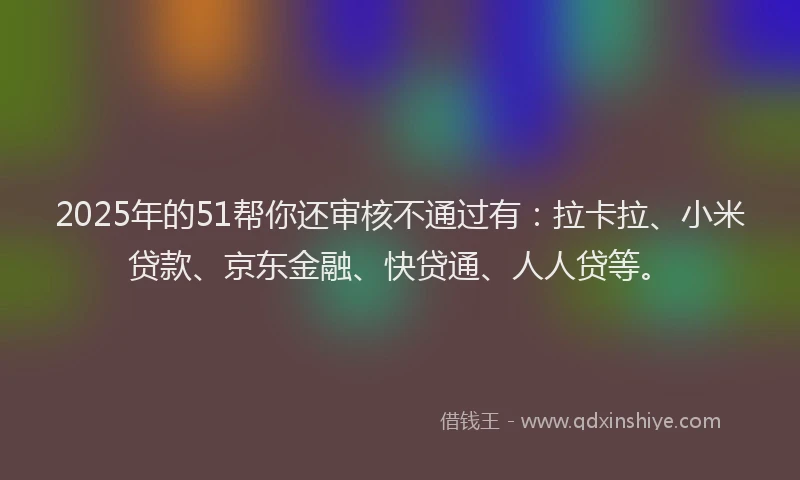 2025年的51帮你还审核不通过有：拉卡拉、小米贷款、京东金融、快贷通、人人贷等。