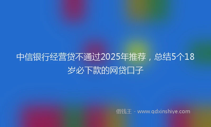 中信银行经营贷不通过2025年推荐，总结5个18岁必下款的网贷口子