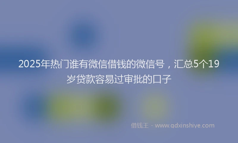 2025年热门谁有微信借钱的微信号，汇总5个19岁贷款容易过审批的口子