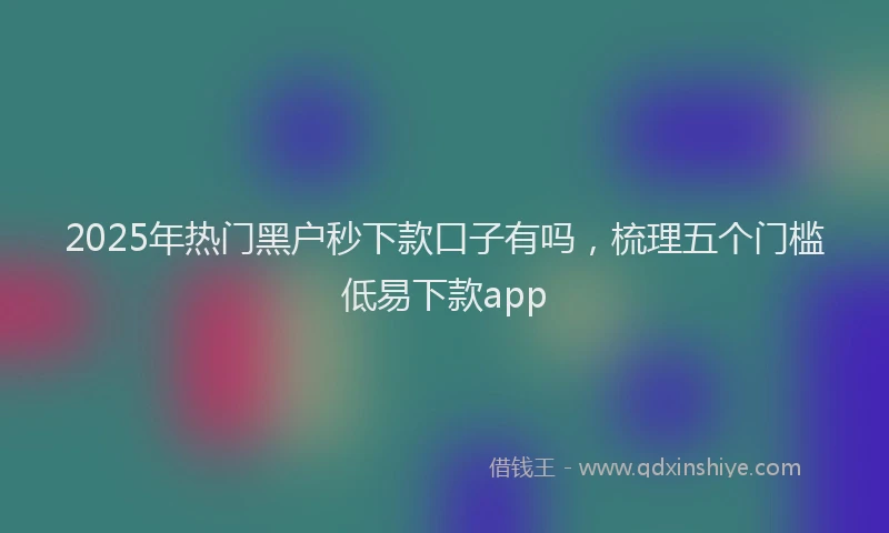 2025年热门黑户秒下款口子有吗，梳理五个门槛低易下款app