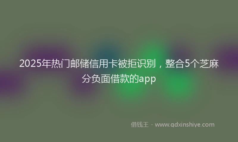 2025年热门邮储信用卡被拒识别，整合5个芝麻分负面借款的app