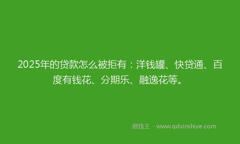2025年的贷款怎么被拒有：洋钱罐、快贷通、百度有钱花、分期乐、融逸花等。