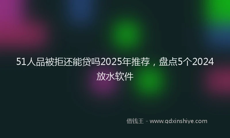 51人品被拒还能贷吗2025年推荐，盘点5个2024放水软件