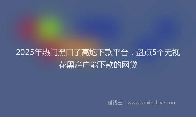 2025年热门黑口子高炮下款平台，盘点5个无视花黑烂户能下款的网贷