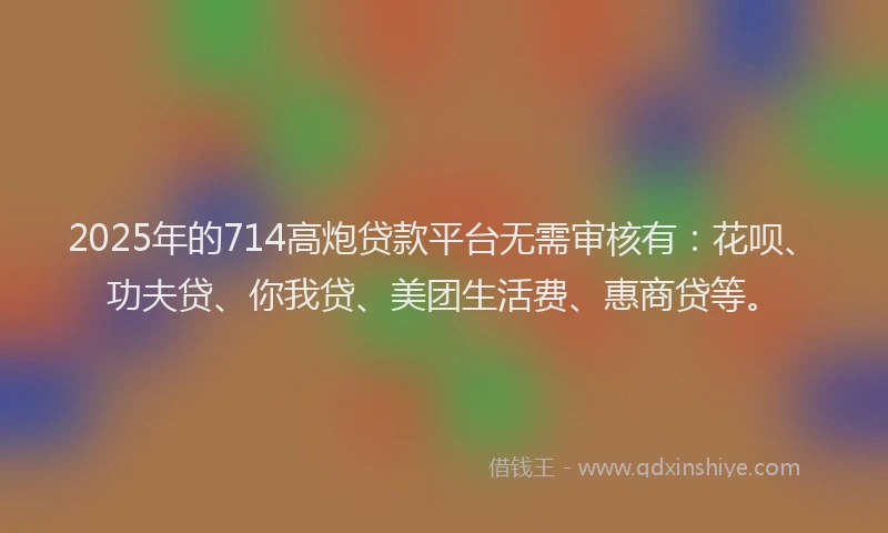 2025年的714高炮贷款平台无需审核有：花呗、功夫贷、你我贷、美团生活费、惠商贷等。