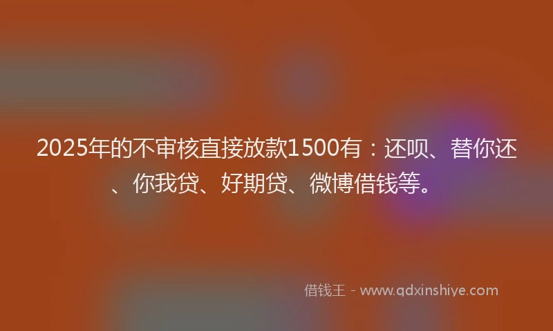 2025年的不审核直接放款1500有：还呗、替你还、你我贷、好期贷、微博借钱等。