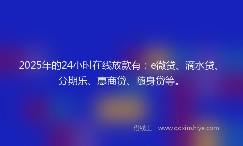 2025年的24小时在线放款有：e微贷、滴水贷、分期乐、惠商贷、随身贷等。