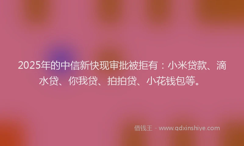2025年的中信新快现审批被拒有：小米贷款、滴水贷、你我贷、拍拍贷、小花钱包等。