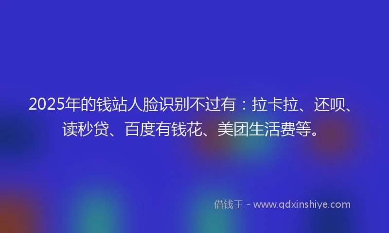 2025年的钱站人脸识别不过有：拉卡拉、还呗、读秒贷、百度有钱花、美团生活费等。