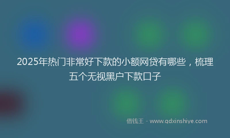 2025年热门非常好下款的小额网贷有哪些，梳理五个无视黑户下款口子