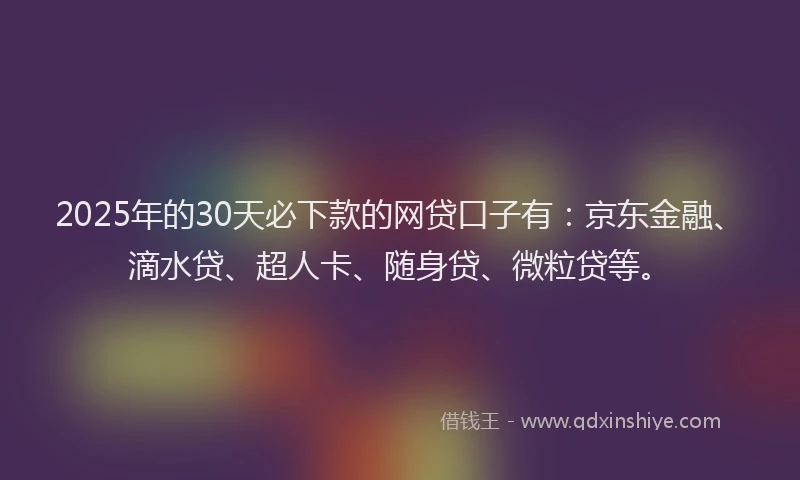 2025年的30天必下款的网贷口子有：京东金融、滴水贷、超人卡、随身贷、微粒贷等。