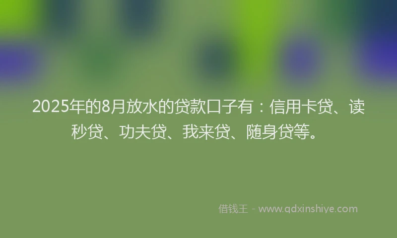 2025年的8月放水的贷款口子有：信用卡贷、读秒贷、功夫贷、我来贷、随身贷等。