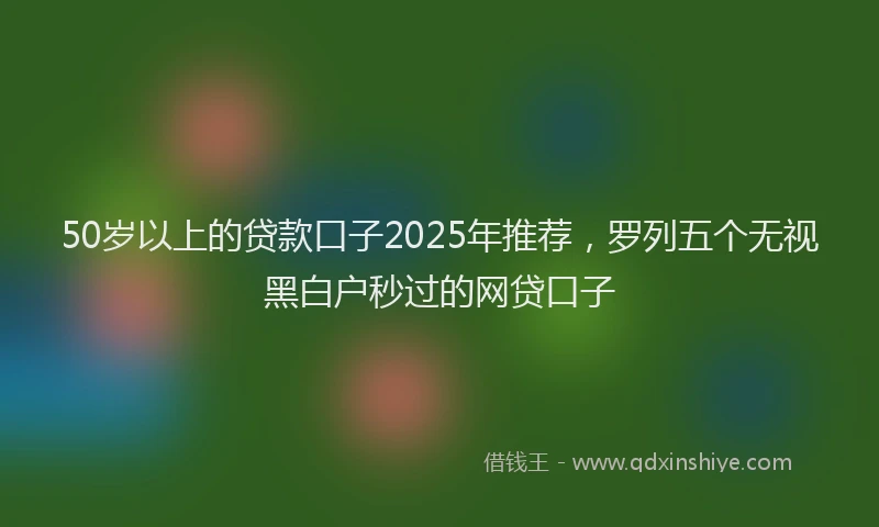50岁以上的贷款口子2025年推荐，罗列五个无视黑白户秒过的网贷口子
