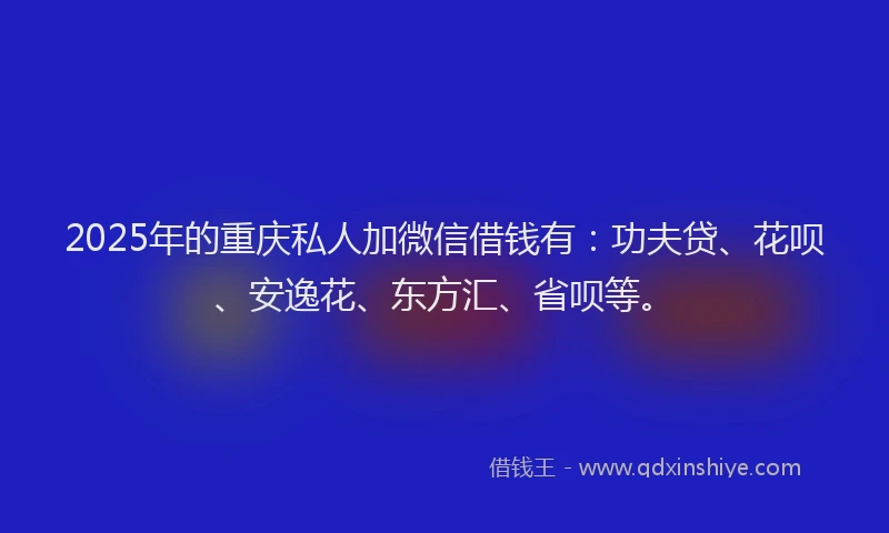 2025年的重庆私人加微信借钱有：功夫贷、花呗、安逸花、东方汇、省呗等。
