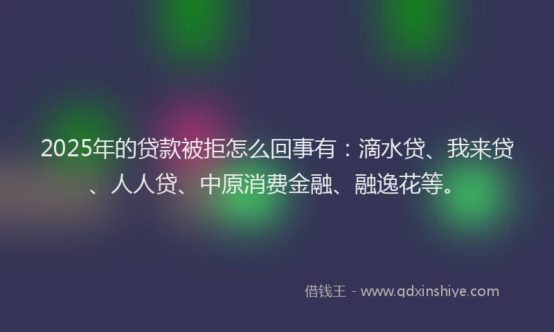 2025年的贷款被拒怎么回事有：滴水贷、我来贷、人人贷、中原消费金融、融逸花等。