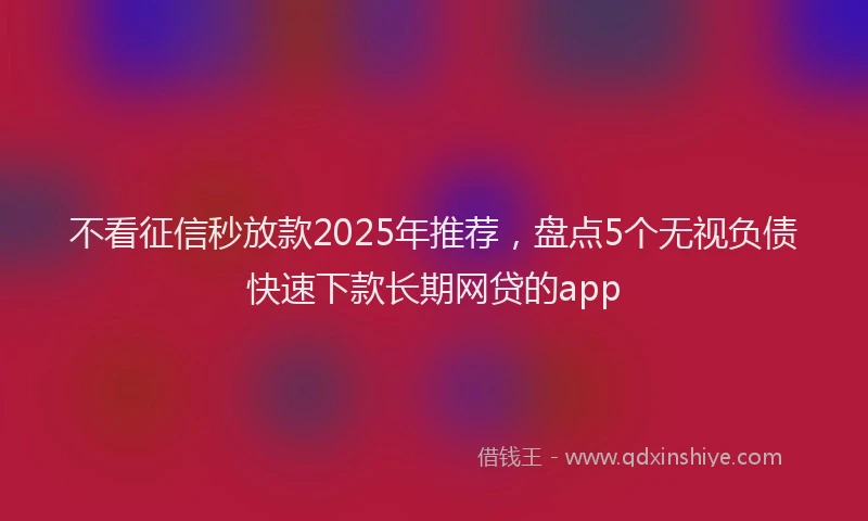 不看征信秒放款2025年推荐，盘点5个无视负债快速下款长期网贷的app