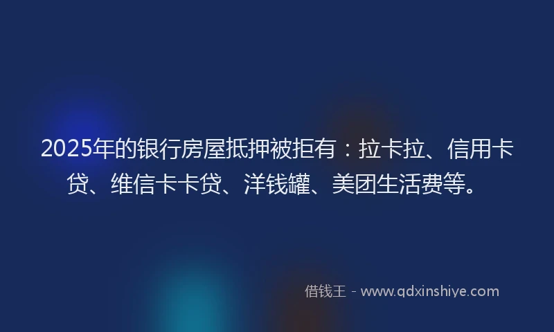 2025年的银行房屋抵押被拒有：拉卡拉、信用卡贷、维信卡卡贷、洋钱罐、美团生活费等。