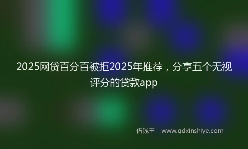 2025网贷百分百被拒2025年推荐，分享五个无视评分的贷款app