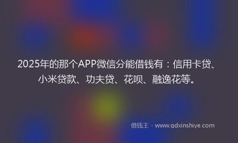 2025年的那个APP微信分能借钱有：信用卡贷、小米贷款、功夫贷、花呗、融逸花等。