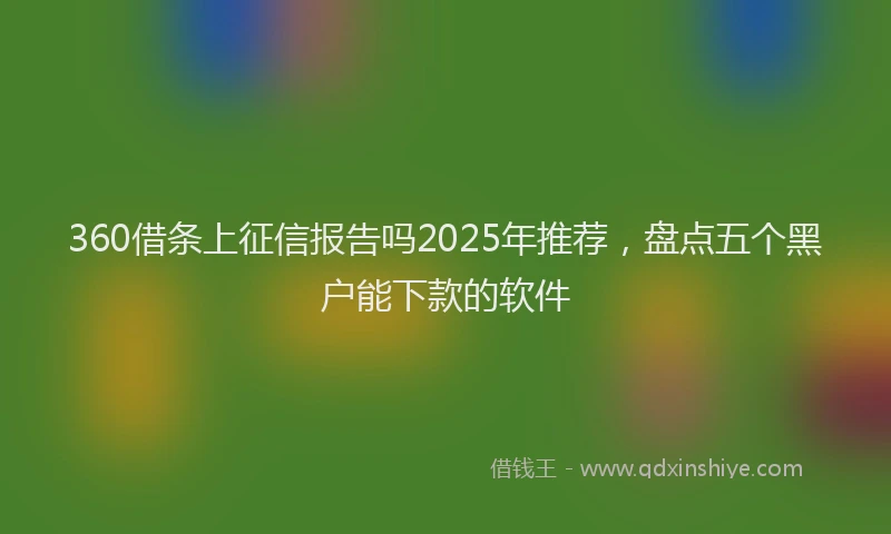 360借条上征信报告吗2025年推荐，盘点五个黑户能下款的软件