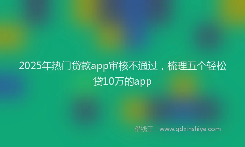2025年热门贷款app审核不通过，梳理五个轻松贷10万的app