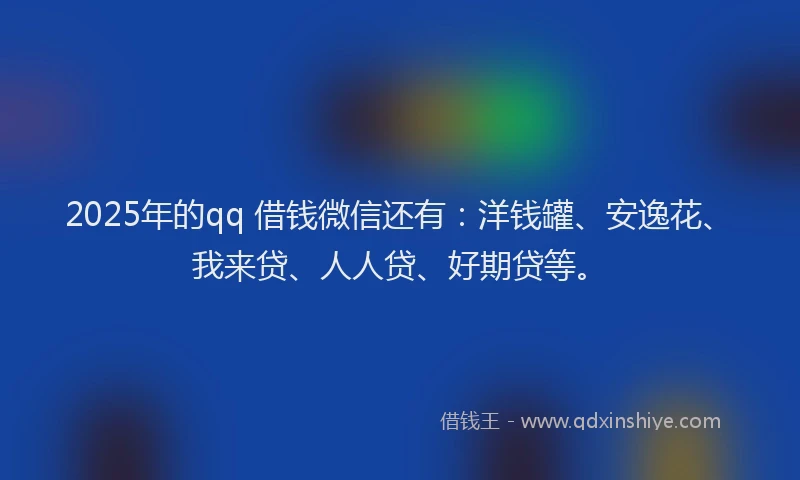 2025年的qq 借钱微信还有：洋钱罐、安逸花、我来贷、人人贷、好期贷等。