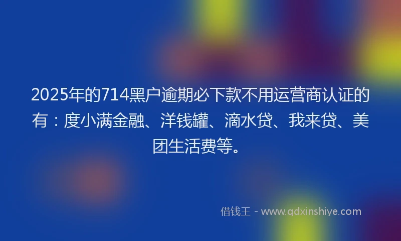 2025年的714黑户逾期必下款不用运营商认证的有：度小满金融、洋钱罐、滴水贷、我来贷、美团生活费等。