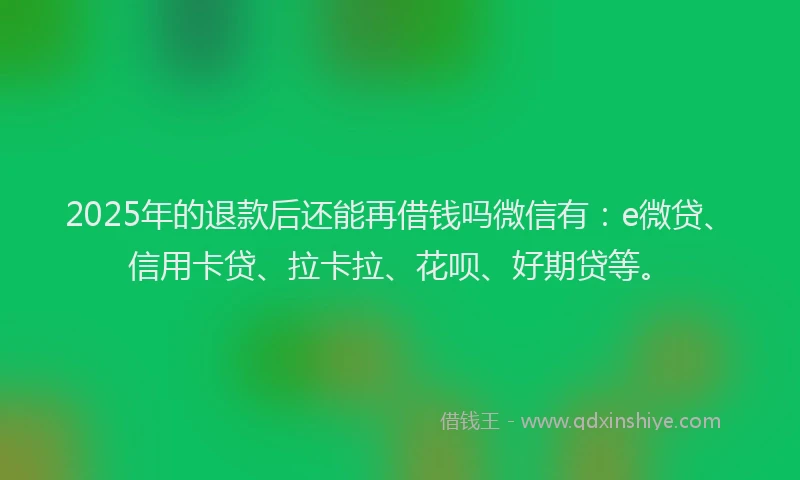 2025年的退款后还能再借钱吗微信有：e微贷、信用卡贷、拉卡拉、花呗、好期贷等。