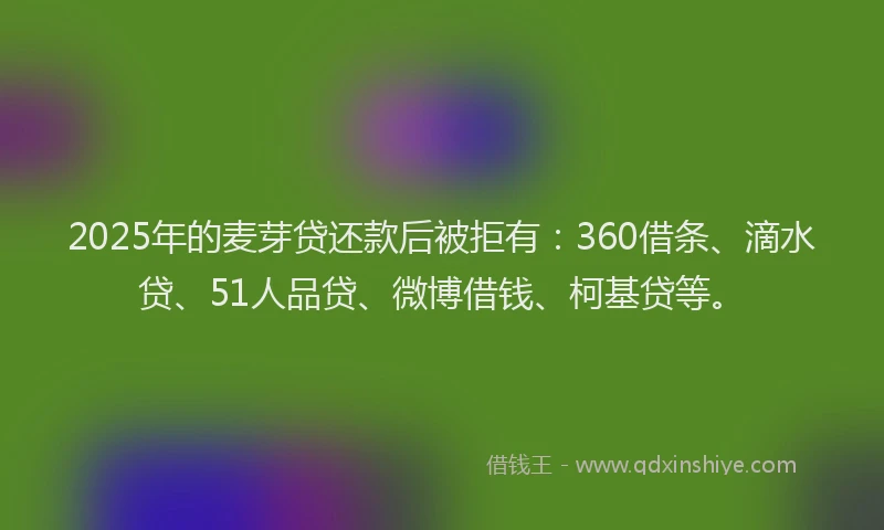 2025年的麦芽贷还款后被拒有：360借条、滴水贷、51人品贷、微博借钱、柯基贷等。