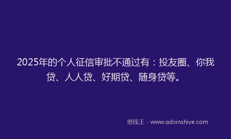 2025年的个人征信审批不通过有：投友圈、你我贷、人人贷、好期贷、随身贷等。