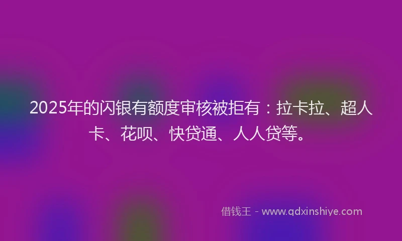 2025年的闪银有额度审核被拒有：拉卡拉、超人卡、花呗、快贷通、人人贷等。
