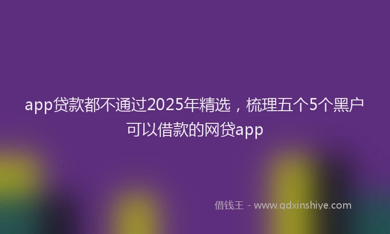 app贷款都不通过2025年精选，梳理五个5个黑户可以借款的网贷app