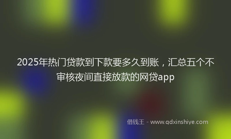 2025年热门贷款到下款要多久到账，汇总五个不审核夜间直接放款的网贷app