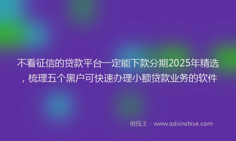 不看征信的贷款平台一定能下款分期2025年精选，梳理五个黑户可快速办理小额贷款业务的软件