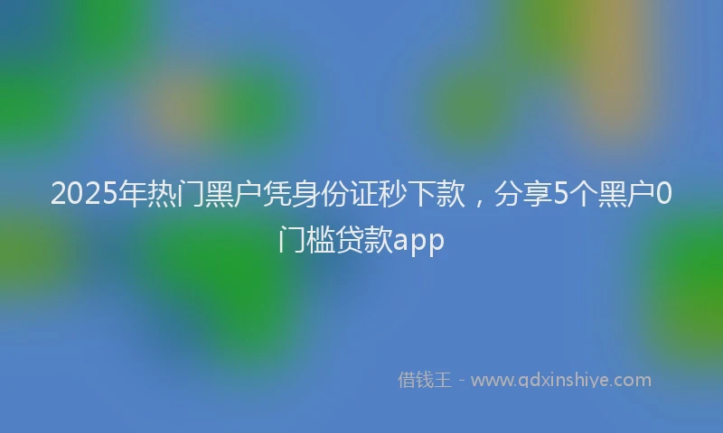 2025年热门黑户凭身份证秒下款，分享5个黑户0门槛贷款app
