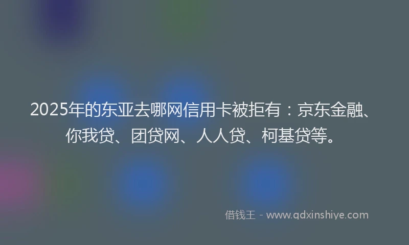 2025年的东亚去哪网信用卡被拒有：京东金融、你我贷、团贷网、人人贷、柯基贷等。