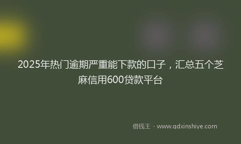 2025年热门逾期严重能下款的口子，汇总五个芝麻信用600贷款平台