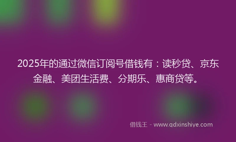 2025年的通过微信订阅号借钱有：读秒贷、京东金融、美团生活费、分期乐、惠商贷等。