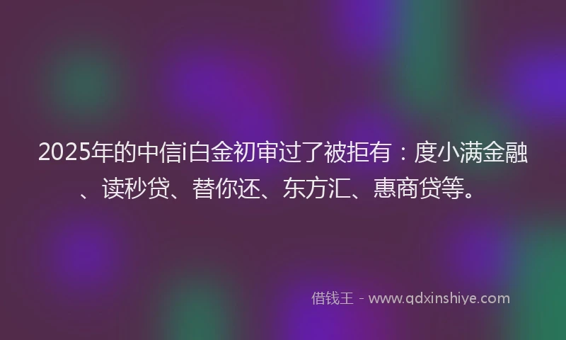 2025年的中信i白金初审过了被拒有：度小满金融、读秒贷、替你还、东方汇、惠商贷等。