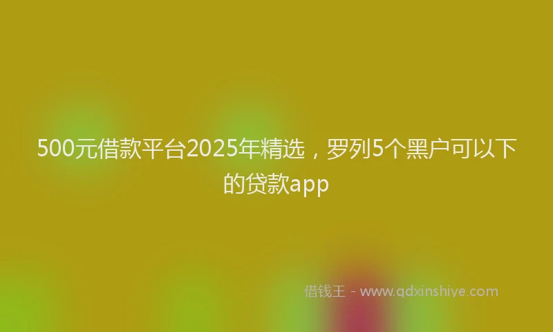 500元借款平台2025年精选，罗列5个黑户可以下的贷款app