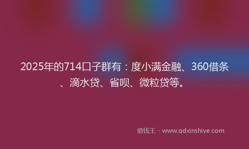 2025年的714口子群有：度小满金融、360借条、滴水贷、省呗、微粒贷等。