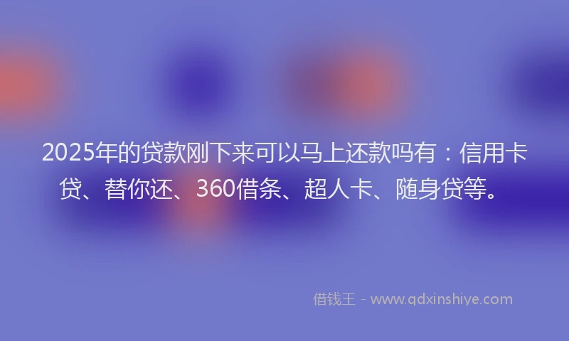 2025年的贷款刚下来可以马上还款吗有：信用卡贷、替你还、360借条、超人卡、随身贷等。