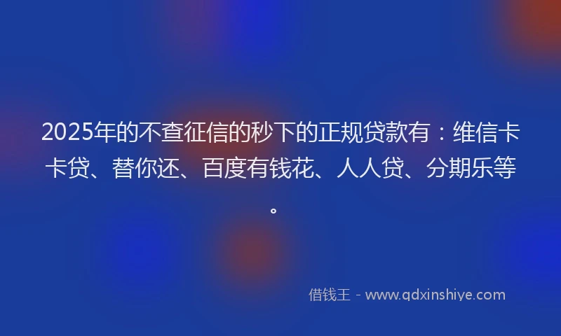 2025年的不查征信的秒下的正规贷款有：维信卡卡贷、替你还、百度有钱花、人人贷、分期乐等。