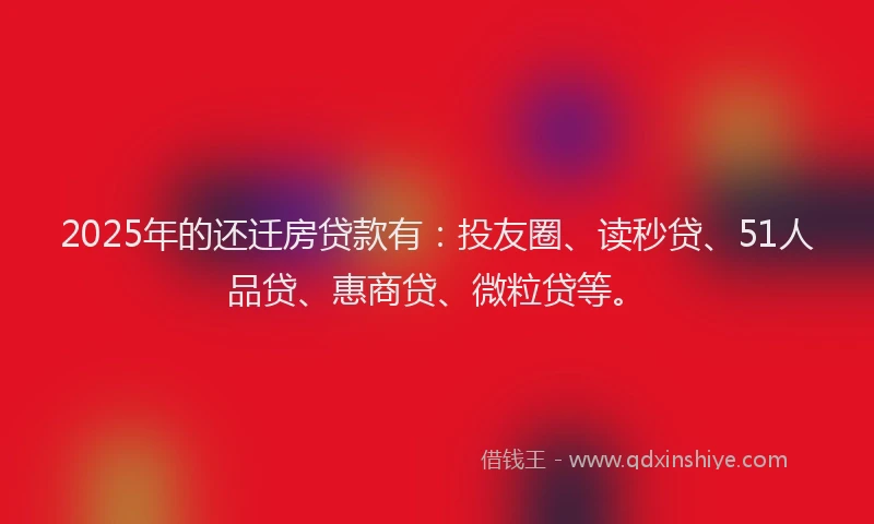 2025年的还迁房贷款有：投友圈、读秒贷、51人品贷、惠商贷、微粒贷等。