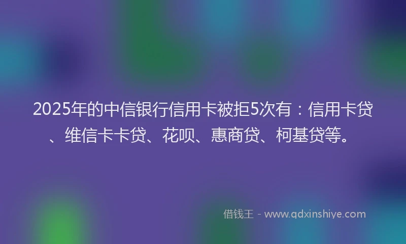 2025年的中信银行信用卡被拒5次有：信用卡贷、维信卡卡贷、花呗、惠商贷、柯基贷等。