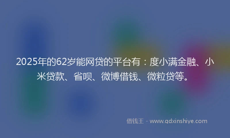 2025年的62岁能网贷的平台有：度小满金融、小米贷款、省呗、微博借钱、微粒贷等。