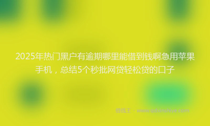 2025年热门黑户有逾期哪里能借到钱啊急用苹果手机，总结5个秒批网贷轻松贷的口子