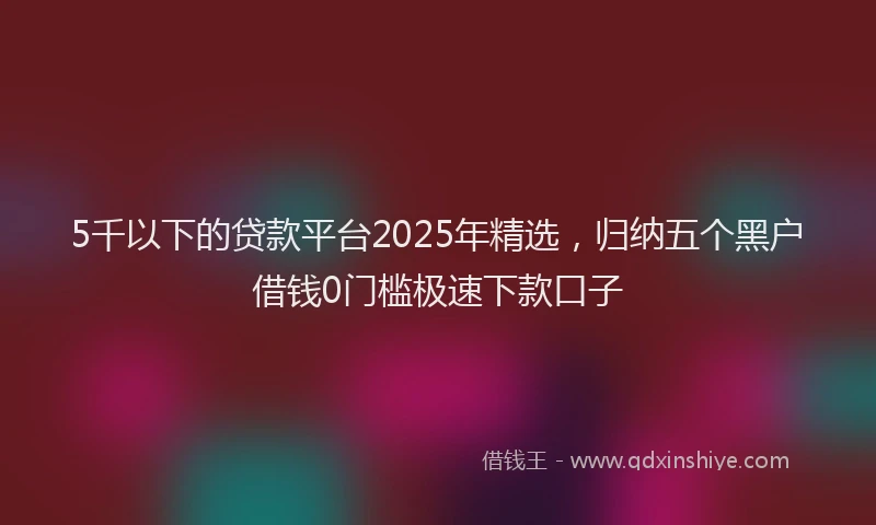 5千以下的贷款平台2025年精选，归纳五个黑户借钱0门槛极速下款口子