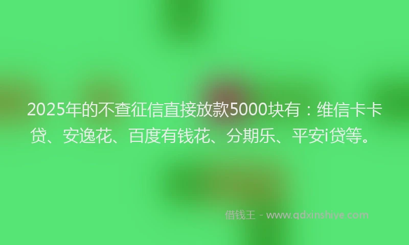 2025年的不查征信直接放款5000块有：维信卡卡贷、安逸花、百度有钱花、分期乐、平安i贷等。